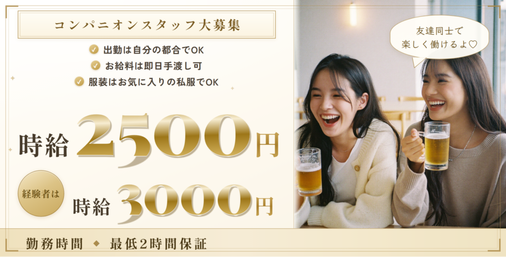 コンパニオンスタッフ大募集。時給2,500円、経験者は時給3,000円、最低2時間保証。出勤は自分の都合でOK、お給料は即日手渡し可、服装はお気に入りの私服でOK